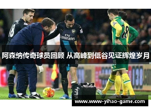 阿森纳传奇球员回顾 从高峰到低谷见证辉煌岁月
